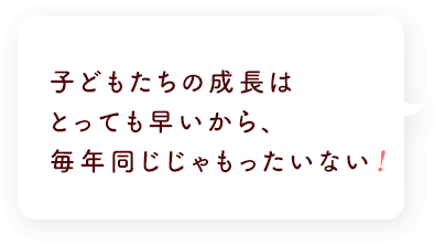 子どもたちの成長はとっても早いから、毎年同じじゃもったいない!