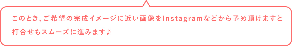 このとき、ご希望の完成イメージに近い画像をInstagramなどから予め頂けますと打合せもスムーズに進みます♪
