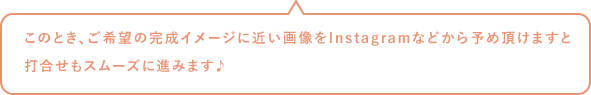 このとき、ご希望の完成イメージに近い画像をInstagramなどから予め頂けますと打合せもスムーズに進みます♪