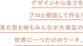 デザインから全てをプロと相談して作る!見た目も味もみんなが大満足の世界に一つだけのケーキ。